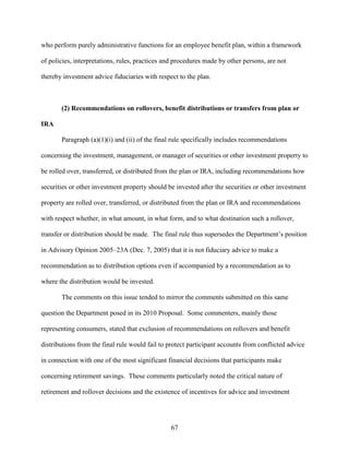 67
who perform purely administrative functions for an employee benefit plan, within a framework
of policies, interpretations, rules, practices and procedures made by other persons, are not
thereby investment advice fiduciaries with respect to the plan.
(2) Recommendations on rollovers, benefit distributions or transfers from plan or
IRA
Paragraph (a)(1)(i) and (ii) of the final rule specifically includes recommendations
concerning the investment, management, or manager of securities or other investment property to
be rolled over, transferred, or distributed from the plan or IRA, including recommendations how
securities or other investment property should be invested after the securities or other investment
property are rolled over, transferred, or distributed from the plan or IRA and recommendations
with respect whether, in what amount, in what form, and to what destination such a rollover,
transfer or distribution should be made. The final rule thus supersedes the Department’s position
in Advisory Opinion 2005–23A (Dec. 7, 2005) that it is not fiduciary advice to make a
recommendation as to distribution options even if accompanied by a recommendation as to
where the distribution would be invested.
The comments on this issue tended to mirror the comments submitted on this same
question the Department posed in its 2010 Proposal. Some commenters, mainly those
representing consumers, stated that exclusion of recommendations on rollovers and benefit
distributions from the final rule would fail to protect participant accounts from conflicted advice
in connection with one of the most significant financial decisions that participants make
concerning retirement savings. These comments particularly noted the critical nature of
retirement and rollover decisions and the existence of incentives for advice and investment
 