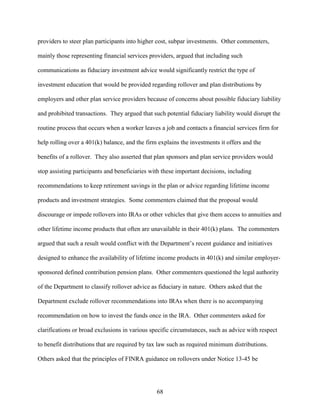 68
providers to steer plan participants into higher cost, subpar investments. Other commenters,
mainly those representing financial services providers, argued that including such
communications as fiduciary investment advice would significantly restrict the type of
investment education that would be provided regarding rollover and plan distributions by
employers and other plan service providers because of concerns about possible fiduciary liability
and prohibited transactions. They argued that such potential fiduciary liability would disrupt the
routine process that occurs when a worker leaves a job and contacts a financial services firm for
help rolling over a 401(k) balance, and the firm explains the investments it offers and the
benefits of a rollover. They also asserted that plan sponsors and plan service providers would
stop assisting participants and beneficiaries with these important decisions, including
recommendations to keep retirement savings in the plan or advice regarding lifetime income
products and investment strategies. Some commenters claimed that the proposal would
discourage or impede rollovers into IRAs or other vehicles that give them access to annuities and
other lifetime income products that often are unavailable in their 401(k) plans. The commenters
argued that such a result would conflict with the Department’s recent guidance and initiatives
designed to enhance the availability of lifetime income products in 401(k) and similar employer-
sponsored defined contribution pension plans. Other commenters questioned the legal authority
of the Department to classify rollover advice as fiduciary in nature. Others asked that the
Department exclude rollover recommendations into IRAs when there is no accompanying
recommendation on how to invest the funds once in the IRA. Other commenters asked for
clarifications or broad exclusions in various specific circumstances, such as advice with respect
to benefit distributions that are required by tax law such as required minimum distributions.
Others asked that the principles of FINRA guidance on rollovers under Notice 13-45 be
 