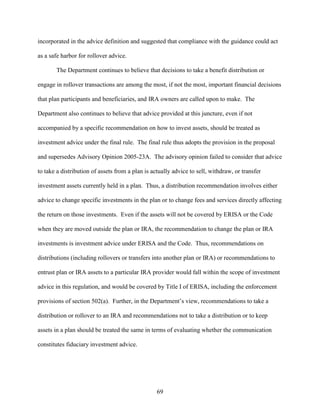 69
incorporated in the advice definition and suggested that compliance with the guidance could act
as a safe harbor for rollover advice.
The Department continues to believe that decisions to take a benefit distribution or
engage in rollover transactions are among the most, if not the most, important financial decisions
that plan participants and beneficiaries, and IRA owners are called upon to make. The
Department also continues to believe that advice provided at this juncture, even if not
accompanied by a specific recommendation on how to invest assets, should be treated as
investment advice under the final rule. The final rule thus adopts the provision in the proposal
and supersedes Advisory Opinion 2005-23A. The advisory opinion failed to consider that advice
to take a distribution of assets from a plan is actually advice to sell, withdraw, or transfer
investment assets currently held in a plan. Thus, a distribution recommendation involves either
advice to change specific investments in the plan or to change fees and services directly affecting
the return on those investments. Even if the assets will not be covered by ERISA or the Code
when they are moved outside the plan or IRA, the recommendation to change the plan or IRA
investments is investment advice under ERISA and the Code. Thus, recommendations on
distributions (including rollovers or transfers into another plan or IRA) or recommendations to
entrust plan or IRA assets to a particular IRA provider would fall within the scope of investment
advice in this regulation, and would be covered by Title I of ERISA, including the enforcement
provisions of section 502(a). Further, in the Department’s view, recommendations to take a
distribution or rollover to an IRA and recommendations not to take a distribution or to keep
assets in a plan should be treated the same in terms of evaluating whether the communication
constitutes fiduciary investment advice.
 