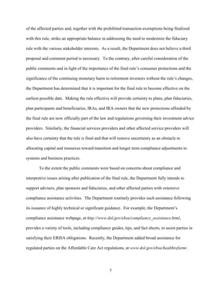 7
of the affected parties and, together with the prohibited transaction exemptions being finalized
with this rule, strike an appropriate balance in addressing the need to modernize the fiduciary
rule with the various stakeholder interests. As a result, the Department does not believe a third
proposal and comment period is necessary. To the contrary, after careful consideration of the
public comments and in light of the importance of the final rule’s consumer protections and the
significance of the continuing monetary harm to retirement investors without the rule’s changes,
the Department has determined that it is important for the final rule to become effective on the
earliest possible date. Making the rule effective will provide certainty to plans, plan fiduciaries,
plan participants and beneficiaries, IRAs, and IRA owners that the new protections afforded by
the final rule are now officially part of the law and regulations governing their investment advice
providers. Similarly, the financial services providers and other affected service providers will
also have certainty that the rule is final and that will remove uncertainty as an obstacle to
allocating capital and resources toward transition and longer term compliance adjustments to
systems and business practices.
To the extent the public comments were based on concerns about compliance and
interpretive issues arising after publication of the final rule, the Department fully intends to
support advisers, plan sponsors and fiduciaries, and other affected parties with extensive
compliance assistance activities. The Department routinely provides such assistance following
its issuance of highly technical or significant guidance. For example, the Department’s
compliance assistance webpage, at http://www.dol.gov/ebsa/compliance_assistance.html,
provides a variety of tools, including compliance guides, tips, and fact sheets, to assist parties in
satisfying their ERISA obligations. Recently, the Department added broad assistance for
regulated parties on the Affordable Care Act regulations, at www.dol.gov/ebsa/healthreform/.
 