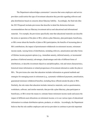 70
The Department acknowledges commenters’ concerns that some employers and service
providers could restrict the type of investment education they provide regarding rollovers and
plan distributions based on concerns about fiduciary liability. Accordingly, the final rule (like
the 2015 Proposal) includes provisions that describe in detail the distinction between
recommendations that are fiduciary investment advice and educational and informational
materials. For example, the provisions specifically state that educational materials can describe
the terms or operation of the plan or IRA, inform a plan fiduciary, plan participant, beneficiary,
or IRA owner about the benefits of plan or IRA participation, the benefits of increasing plan or
IRA contributions, the impact of preretirement withdrawals on retirement income, retirement
income needs, varying forms of distributions, including rollovers, annuitization and other forms
of lifetime income payment options (e.g., immediate annuity, deferred annuity, or incremental
purchase of deferred annuity), advantages, disadvantages and risks of different forms of
distributions, or describe investment objectives and philosophies, risk and return characteristics,
historical return information or related prospectuses of investment alternatives under the plan or
IRA. The provisions also state that education includes information on general methods and
strategies for managing assets in retirement (e.g., systematic withdrawal payments, annuitization,
guaranteed minimum withdrawal benefits), including those offered outside the plan or IRA.
Similarly, the rule states that education includes interactive materials, such as questionnaires,
worksheets, software, and similar materials, that provide a plan fiduciary, plan participant or
beneficiary, or IRA owner the means to: estimate future retirement income needs and assess the
impact of different asset allocations on retirement income; or to use various types of educational
information to evaluate distribution options, products, or vehicles. Accordingly, the Department
believes that the rule enables employers and service providers to continue to provide important
 