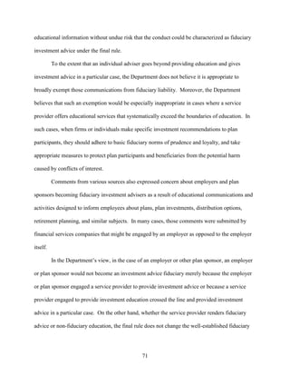 71
educational information without undue risk that the conduct could be characterized as fiduciary
investment advice under the final rule.
To the extent that an individual adviser goes beyond providing education and gives
investment advice in a particular case, the Department does not believe it is appropriate to
broadly exempt those communications from fiduciary liability. Moreover, the Department
believes that such an exemption would be especially inappropriate in cases where a service
provider offers educational services that systematically exceed the boundaries of education. In
such cases, when firms or individuals make specific investment recommendations to plan
participants, they should adhere to basic fiduciary norms of prudence and loyalty, and take
appropriate measures to protect plan participants and beneficiaries from the potential harm
caused by conflicts of interest.
Comments from various sources also expressed concern about employers and plan
sponsors becoming fiduciary investment advisers as a result of educational communications and
activities designed to inform employees about plans, plan investments, distribution options,
retirement planning, and similar subjects. In many cases, those comments were submitted by
financial services companies that might be engaged by an employer as opposed to the employer
itself.
In the Department’s view, in the case of an employer or other plan sponsor, an employer
or plan sponsor would not become an investment advice fiduciary merely because the employer
or plan sponsor engaged a service provider to provide investment advice or because a service
provider engaged to provide investment education crossed the line and provided investment
advice in a particular case. On the other hand, whether the service provider renders fiduciary
advice or non-fiduciary education, the final rule does not change the well-established fiduciary
 