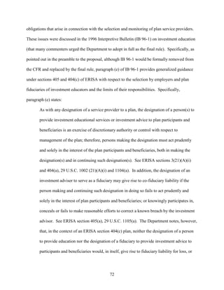 72
obligations that arise in connection with the selection and monitoring of plan service providers.
These issues were discussed in the 1996 Interpretive Bulletin (IB 96-1) on investment education
(that many commenters urged the Department to adopt in full as the final rule). Specifically, as
pointed out in the preamble to the proposal, although IB 96-1 would be formally removed from
the CFR and replaced by the final rule, paragraph (e) of IB 96-1 provides generalized guidance
under sections 405 and 404(c) of ERISA with respect to the selection by employers and plan
fiduciaries of investment educators and the limits of their responsibilities. Specifically,
paragraph (e) states:
As with any designation of a service provider to a plan, the designation of a person(s) to
provide investment educational services or investment advice to plan participants and
beneficiaries is an exercise of discretionary authority or control with respect to
management of the plan; therefore, persons making the designation must act prudently
and solely in the interest of the plan participants and beneficiaries, both in making the
designation(s) and in continuing such designation(s). See ERISA sections 3(21)(A)(i)
and 404(a), 29 U.S.C. 1002 (21)(A)(i) and 1104(a). In addition, the designation of an
investment adviser to serve as a fiduciary may give rise to co-fiduciary liability if the
person making and continuing such designation in doing so fails to act prudently and
solely in the interest of plan participants and beneficiaries; or knowingly participates in,
conceals or fails to make reasonable efforts to correct a known breach by the investment
advisor. See ERISA section 405(a), 29 U.S.C. 1105(a). The Department notes, however,
that, in the context of an ERISA section 404(c) plan, neither the designation of a person
to provide education nor the designation of a fiduciary to provide investment advice to
participants and beneficiaries would, in itself, give rise to fiduciary liability for loss, or
 