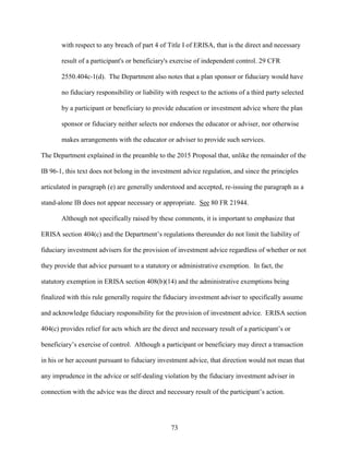 73
with respect to any breach of part 4 of Title I of ERISA, that is the direct and necessary
result of a participant's or beneficiary's exercise of independent control. 29 CFR
2550.404c-1(d). The Department also notes that a plan sponsor or fiduciary would have
no fiduciary responsibility or liability with respect to the actions of a third party selected
by a participant or beneficiary to provide education or investment advice where the plan
sponsor or fiduciary neither selects nor endorses the educator or adviser, nor otherwise
makes arrangements with the educator or adviser to provide such services.
The Department explained in the preamble to the 2015 Proposal that, unlike the remainder of the
IB 96-1, this text does not belong in the investment advice regulation, and since the principles
articulated in paragraph (e) are generally understood and accepted, re-issuing the paragraph as a
stand-alone IB does not appear necessary or appropriate. See 80 FR 21944.
Although not specifically raised by these comments, it is important to emphasize that
ERISA section 404(c) and the Department’s regulations thereunder do not limit the liability of
fiduciary investment advisers for the provision of investment advice regardless of whether or not
they provide that advice pursuant to a statutory or administrative exemption. In fact, the
statutory exemption in ERISA section 408(b)(14) and the administrative exemptions being
finalized with this rule generally require the fiduciary investment adviser to specifically assume
and acknowledge fiduciary responsibility for the provision of investment advice. ERISA section
404(c) provides relief for acts which are the direct and necessary result of a participant’s or
beneficiary’s exercise of control. Although a participant or beneficiary may direct a transaction
in his or her account pursuant to fiduciary investment advice, that direction would not mean that
any imprudence in the advice or self-dealing violation by the fiduciary investment adviser in
connection with the advice was the direct and necessary result of the participant’s action.
 