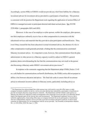 74
Accordingly, section 404(c) of ERISA would not provide any relief from liability for a fiduciary
investment adviser for investment advice provided to a participant or beneficiary. This position
is consistent with the position the Department took regarding the application of section 404(c) of
ERISA to managed accounts in participant-directed individual account plans. See 29 CFR
2550.404c-1, paragraphs (f)(8) and (f)(9).
Moreover, in the case of an employer or plan sponsor, neither the employer, plan sponsor,
nor their employees ordinarily receive fees or other compensation in connection with the
educational services and materials that they provide to plan participants and beneficiaries. Thus,
even if they crossed the line from education to actual investment advice, the absence of a fee or
other compensation would generally preclude a finding that the communication constituted
fiduciary investment advice. It is important to note, however, that communications from the plan
administrator or other person in a fiduciary capacity would be subject to ERISA’s general
prudence duties notwithstanding the fact that the communications may not result in the person
also becoming a fiduciary under ERISA’s investment advice provisions.25
In response to the comments suggesting that the Department adopt FINRA Notice 13-45
as a safe harbor for communications on benefit distributions, the FINRA notice did not purport to
define a line between education and advice. The final rule seeks to ensure that all investment
advice to retirement investors adheres to fiduciary norms, particularly including advice as
25
The Department has acknowledged that a plan sponsor may wish merely to provide office space or make
computer terminals available for use by a service provider that has been selected by a participant or beneficiary to
provide investment education using interactive materials. The Department said that whether a plan sponsor or
fiduciary has effectively endorsed or made an arrangement with a particular service provider is an inherently factual
inquiry that depends upon all the relevant facts and circumstances. The Department explained, however, that a
uniformly applied policy of providing office space or computer terminals for use by participants or beneficiaries
who have independently selected a service provider to provide investment education would not, in and of itself,
constitute an endorsement of or an arrangement with the service provider. See Preamble to Interpretative Bulletin
96-1, 61 FR 29586, 29587-88, June 11, 1996.
 