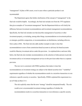 76
“management” of plan or IRA assets, even in cases where a particular product is not
recommended.
The Department agrees that further clarification of the concept of “management” in the
final rule would be helpful. Accordingly, the final rule includes text from the 1975 regulation
that gives examples of “investment management” that the Department believes will clarify the
difference between investment recommendations and investment management recommendations.
Specifically, the final rule includes text that describes management of securities or other
investment property, as including, among other things, recommendations on investment policies
or strategies, portfolio composition, or recommendations on distributions, including rollovers,
from a plan or IRA. The final rule also adds another example to make it clear that
recommendations to move from commission-based accounts to advisory fee based accounts
would be fiduciary investment advice under this provision. As explained above and more fully
below, the final rule also includes recommendations on the selection of other persons to provide
investment advice or investment management services in this provision rather than in a separate
provision.
The new text is consistent with FINRA guidance that makes it clear that
recommendations on investment strategy are subject to the federal securities laws’ “suitability”
requirements regardless of whether the recommendation results in a securities transaction or even
references a specific security or securities. Specifically, FINRA explained this requirement in a
set of FAQs on Rule 2111:
The rule explicitly states that the term “strategy” should be interpreted broadly. The rule
would cover a recommended investment strategy regardless of whether the
recommendation results in a securities transaction or even references a specific security
 