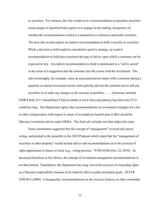 77
or securities. For instance, the rule would cover a recommendation to purchase securities
using margin or liquefied home equity or to engage in day trading, irrespective of
whether the recommendation results in a transaction or references particular securities.
The term also would capture an explicit recommendation to hold a security or securities.
While a decision to hold might be considered a passive strategy, an explicit
recommendation to hold does constitute the type of advice upon which a customer can be
expected to rely. An explicit recommendation to hold is tantamount to a “call to action”
in the sense of a suggestion that the customer stay the course with the investment. The
rule would apply, for example, when an associated person meets with a customer during a
quarterly or annual investment review and explicitly advises the customer not to sell any
securities in or make any changes to the account or portfolio. . . . . (footnotes omitted)
FINRA Rule 2111 (Suitability) FAQ (available at www.finra.org/industry/faq-finra-rule-2111-
suitability-faq). The Department agrees that recommendations on investment strategies for a fee
or other compensation with respect to assets of an employee benefit plan or IRA should be
fiduciary investment advice under ERISA. The final rule includes text that makes this clear.
Some commenters suggested that the concept of “management” covered only proxy
voting, and pointed to the preamble to the 2010 Proposal which stated that the “management of
securities or other property” would include advice and recommendations as to the exercise of
rights appurtenant to shares of stock (e.g., voting proxies). 75 FR 65266 (Oct. 22, 2010). As
discussed elsewhere in this Notice, the concept of investment management recommendations is
not that limited. Nonetheless, the Department has long viewed the exercise of ownership rights
as a fiduciary responsibility because of its material effect on plan investment goals. 29 CFR
2509.08-2 (2008). Consequently, recommendations on the exercise of proxy or other ownership
 