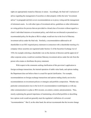 78
rights are appropriately treated as fiduciary in nature. Accordingly, the final rule’s inclusion of
advice regarding the management of securities or other property within the term “investment
advice” in paragraph (a)(1)(ii) covers recommendations as to proxy voting and the management
of retirement assets. As with other types of investment advice, guidelines or other information
on voting policies for proxies that are provided to a broad class of investors without regard to a
client’s individual interests or investment policy, and which are not directed or presented as a
recommended policy for the plan or IRA to adopt, would not rise to the level of fiduciary
investment advice under the final rule. Similarly, a recommendation addressed to all
shareholders in an SEC-required proxy statement in connection with a shareholder meeting of a
company whose securities are registered under Section 12 of the Securities Exchange Act of
1934, for example soliciting a shareholder vote on the election of directors and the approval of
other corporate action, would not constitute fiduciary investment advice under the rule from the
person who creates or distributes the proxy statement.
With respect to the comments seeking clarification of this provision’s application to
foreign exchange transactions, the internal operation of stable value funds, and options trading,
the Department does not believe there is a need for special clarification. For example,
recommendations on foreign exchange transactions and options trading clearly can involve
recommendations on investment policies or strategies and portfolio composition. Whether any
particular communication rises to the level of a recommendation would depend, as with any
other communication to a plan or IRA investor, on context, content, and presentation. Thus,
merely explaining the general importance of maintaining a diversified portfolio or describing
how options work would not generally meet the regulation’s definition of a covered
“recommendation.” But if, on the other hand, the adviser recommends that the investor change
 