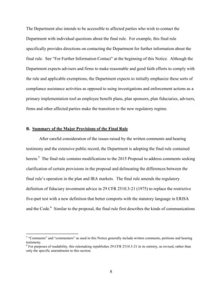 8
The Department also intends to be accessible to affected parties who wish to contact the
Department with individual questions about the final rule. For example, this final rule
specifically provides directions on contacting the Department for further information about the
final rule. See “For Further Information Contact” at the beginning of this Notice. Although the
Department expects advisers and firms to make reasonable and good faith efforts to comply with
the rule and applicable exemptions, the Department expects to initially emphasize these sorts of
compliance assistance activities as opposed to using investigations and enforcement actions as a
primary implementation tool as employee benefit plans, plan sponsors, plan fiduciaries, advisers,
firms and other affected parties make the transition to the new regulatory regime.
B. Summary of the Major Provisions of the Final Rule
After careful consideration of the issues raised by the written comments and hearing
testimony and the extensive public record, the Department is adopting the final rule contained
herein.5
The final rule contains modifications to the 2015 Proposal to address comments seeking
clarification of certain provisions in the proposal and delineating the differences between the
final rule’s operation in the plan and IRA markets. The final rule amends the regulatory
definition of fiduciary investment advice in 29 CFR 2510.3-21 (1975) to replace the restrictive
five-part test with a new definition that better comports with the statutory language in ERISA
and the Code.6
Similar to the proposal, the final rule first describes the kinds of communications
5
“Comments” and “commenters” as used in this Notice generally include written comments, petitions and hearing
testimony.
6
For purposes of readability, this rulemaking republishes 29 CFR 2510.3-21 in its entirety, as revised, rather than
only the specific amendments to this section.
 