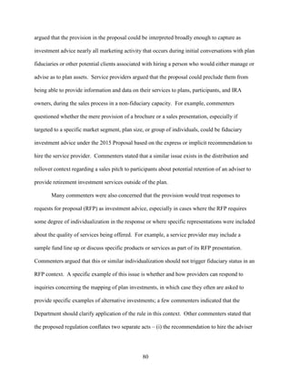 80
argued that the provision in the proposal could be interpreted broadly enough to capture as
investment advice nearly all marketing activity that occurs during initial conversations with plan
fiduciaries or other potential clients associated with hiring a person who would either manage or
advise as to plan assets. Service providers argued that the proposal could preclude them from
being able to provide information and data on their services to plans, participants, and IRA
owners, during the sales process in a non-fiduciary capacity. For example, commenters
questioned whether the mere provision of a brochure or a sales presentation, especially if
targeted to a specific market segment, plan size, or group of individuals, could be fiduciary
investment advice under the 2015 Proposal based on the express or implicit recommendation to
hire the service provider. Commenters stated that a similar issue exists in the distribution and
rollover context regarding a sales pitch to participants about potential retention of an adviser to
provide retirement investment services outside of the plan.
Many commenters were also concerned that the provision would treat responses to
requests for proposal (RFP) as investment advice, especially in cases where the RFP requires
some degree of individualization in the response or where specific representations were included
about the quality of services being offered. For example, a service provider may include a
sample fund line up or discuss specific products or services as part of its RFP presentation.
Commenters argued that this or similar individualization should not trigger fiduciary status in an
RFP context. A specific example of this issue is whether and how providers can respond to
inquiries concerning the mapping of plan investments, in which case they often are asked to
provide specific examples of alternative investments; a few commenters indicated that the
Department should clarify application of the rule in this context. Other commenters stated that
the proposed regulation conflates two separate acts – (i) the recommendation to hire the adviser
 
