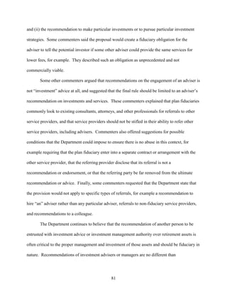 81
and (ii) the recommendation to make particular investments or to pursue particular investment
strategies. Some commenters said the proposal would create a fiduciary obligation for the
adviser to tell the potential investor if some other adviser could provide the same services for
lower fees, for example. They described such an obligation as unprecedented and not
commercially viable.
Some other commenters argued that recommendations on the engagement of an adviser is
not “investment” advice at all, and suggested that the final rule should be limited to an adviser’s
recommendation on investments and services. These commenters explained that plan fiduciaries
commonly look to existing consultants, attorneys, and other professionals for referrals to other
service providers, and that service providers should not be stifled in their ability to refer other
service providers, including advisers. Commenters also offered suggestions for possible
conditions that the Department could impose to ensure there is no abuse in this context, for
example requiring that the plan fiduciary enter into a separate contract or arrangement with the
other service provider, that the referring provider disclose that its referral is not a
recommendation or endorsement, or that the referring party be far removed from the ultimate
recommendation or advice. Finally, some commenters requested that the Department state that
the provision would not apply to specific types of referrals, for example a recommendation to
hire “an” adviser rather than any particular adviser, referrals to non-fiduciary service providers,
and recommendations to a colleague.
The Department continues to believe that the recommendation of another person to be
entrusted with investment advice or investment management authority over retirement assets is
often critical to the proper management and investment of those assets and should be fiduciary in
nature. Recommendations of investment advisers or managers are no different than
 