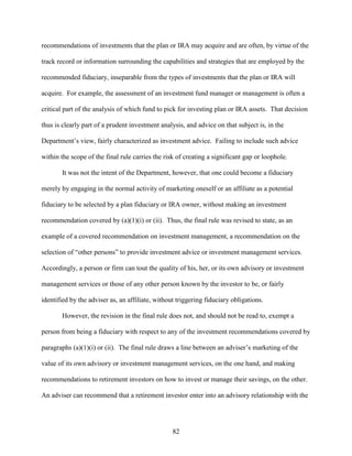 82
recommendations of investments that the plan or IRA may acquire and are often, by virtue of the
track record or information surrounding the capabilities and strategies that are employed by the
recommended fiduciary, inseparable from the types of investments that the plan or IRA will
acquire. For example, the assessment of an investment fund manager or management is often a
critical part of the analysis of which fund to pick for investing plan or IRA assets. That decision
thus is clearly part of a prudent investment analysis, and advice on that subject is, in the
Department’s view, fairly characterized as investment advice. Failing to include such advice
within the scope of the final rule carries the risk of creating a significant gap or loophole.
It was not the intent of the Department, however, that one could become a fiduciary
merely by engaging in the normal activity of marketing oneself or an affiliate as a potential
fiduciary to be selected by a plan fiduciary or IRA owner, without making an investment
recommendation covered by (a)(1)(i) or (ii). Thus, the final rule was revised to state, as an
example of a covered recommendation on investment management, a recommendation on the
selection of “other persons” to provide investment advice or investment management services.
Accordingly, a person or firm can tout the quality of his, her, or its own advisory or investment
management services or those of any other person known by the investor to be, or fairly
identified by the adviser as, an affiliate, without triggering fiduciary obligations.
However, the revision in the final rule does not, and should not be read to, exempt a
person from being a fiduciary with respect to any of the investment recommendations covered by
paragraphs (a)(1)(i) or (ii). The final rule draws a line between an adviser’s marketing of the
value of its own advisory or investment management services, on the one hand, and making
recommendations to retirement investors on how to invest or manage their savings, on the other.
An adviser can recommend that a retirement investor enter into an advisory relationship with the
 