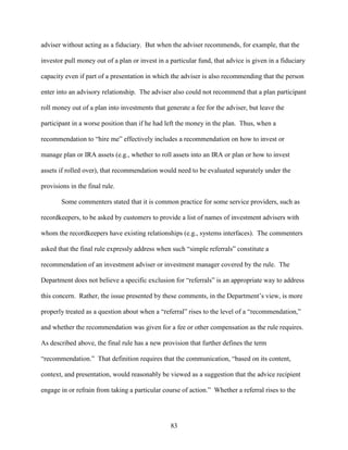 83
adviser without acting as a fiduciary. But when the adviser recommends, for example, that the
investor pull money out of a plan or invest in a particular fund, that advice is given in a fiduciary
capacity even if part of a presentation in which the adviser is also recommending that the person
enter into an advisory relationship. The adviser also could not recommend that a plan participant
roll money out of a plan into investments that generate a fee for the adviser, but leave the
participant in a worse position than if he had left the money in the plan. Thus, when a
recommendation to “hire me” effectively includes a recommendation on how to invest or
manage plan or IRA assets (e.g., whether to roll assets into an IRA or plan or how to invest
assets if rolled over), that recommendation would need to be evaluated separately under the
provisions in the final rule.
Some commenters stated that it is common practice for some service providers, such as
recordkeepers, to be asked by customers to provide a list of names of investment advisers with
whom the recordkeepers have existing relationships (e.g., systems interfaces). The commenters
asked that the final rule expressly address when such “simple referrals” constitute a
recommendation of an investment adviser or investment manager covered by the rule. The
Department does not believe a specific exclusion for “referrals” is an appropriate way to address
this concern. Rather, the issue presented by these comments, in the Department’s view, is more
properly treated as a question about when a “referral” rises to the level of a “recommendation,”
and whether the recommendation was given for a fee or other compensation as the rule requires.
As described above, the final rule has a new provision that further defines the term
“recommendation.” That definition requires that the communication, “based on its content,
context, and presentation, would reasonably be viewed as a suggestion that the advice recipient
engage in or refrain from taking a particular course of action.” Whether a referral rises to the
 