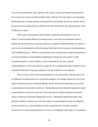 84
level of a recommendation, then, depends on the content, context, and manner of presentation.
If, in context, the investor would reasonably believe that the service provider is recommending
that the plan base its hiring decision on the specific list provided by the adviser, and the service
provider receives compensation or referral fees for providing the list, the communication would
be fiduciary in nature.
With respect to the question about whether a general recommendation to hire “an
adviser” would constitute fiduciary investment advice even if the recommendation did not
identify any particular person or group of persons to engage, the Department does not intend to
cover such a recommendation within the prong of the final rule that requires a recommendation
of an unaffiliated person. While it is possible that such a communication could be presented in a
way that constituted a recommendation regarding the management of securities or other
investment property, it seems unlikely, in most circumstances, for such a general
recommendation to result in the person’s receipt of a fee or compensation that would give rise to
a prohibited transaction requiring compliance with the conditions of an exemption.
There was also concern that recommendations of service providers who themselves are
not fiduciary investment advisers or investment managers, for example, because of a carve-out
under the proposal, may be considered fiduciary advice whereas the underlying activity of the
recommended service provider would not. The Department did not intend the proposal to reach
recommendations of persons to provide services that did not constitute fiduciary investment
advice or fiduciary investment management services. Although the Department agrees that
potential conflicts of interest may exist with respect to recommendations to hire non-fiduciary
service providers (e.g., recommendations to hire a particular firm to execute securities
transactions on a non-discretionary basis or to act as a recordkeeper with respect to investments),
 