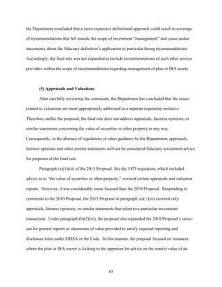 85
the Department concluded that a more expansive definitional approach could result in coverage
of recommendations that fell outside the scope of investment “management” and cause undue
uncertainty about the fiduciary definition’s application to particular hiring recommendations.
Accordingly, the final rule was not expanded to include recommendations of such other service
providers within the scope of recommendations regarding management of plan or IRA assets.
(5) Appraisals and Valuations
After carefully reviewing the comments, the Department has concluded that the issues
related to valuations are more appropriately addressed in a separate regulatory initiative.
Therefore, unlike the proposal, the final rule does not address appraisals, fairness opinions, or
similar statements concerning the value of securities or other property in any way.
Consequently, in the absence of regulations or other guidance by the Department, appraisals,
fairness opinions and other similar statements will not be considered fiduciary investment advice
for purposes of the final rule.
Paragraph (a)(1)(iii) of the 2015 Proposal, like the 1975 regulation, which included
advice as to “the value of securities or other property,” covered certain appraisals and valuation
reports. However, it was considerably more focused than the 2010 Proposal. Responding to
comments to the 2010 Proposal, the 2015 Proposal in paragraph (a)(1)(iii) covered only
appraisals, fairness opinions, or similar statements that relate to a particular investment
transaction. Under paragraph (b)(5)(iii), the proposal also expanded the 2010 Proposal’s carve-
out for general reports or statements of value provided to satisfy required reporting and
disclosure rules under ERISA or the Code. In this manner, the proposal focused on instances
where the plan or IRA owner is looking to the appraiser for advice on the market value of an
 