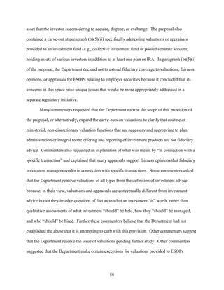 86
asset that the investor is considering to acquire, dispose, or exchange. The proposal also
contained a carve-out at paragraph (b)(5)(ii) specifically addressing valuations or appraisals
provided to an investment fund (e.g., collective investment fund or pooled separate account)
holding assets of various investors in addition to at least one plan or IRA. In paragraph (b)(5)(i)
of the proposal, the Department decided not to extend fiduciary coverage to valuations, fairness
opinions, or appraisals for ESOPs relating to employer securities because it concluded that its
concerns in this space raise unique issues that would be more appropriately addressed in a
separate regulatory initiative.
Many commenters requested that the Department narrow the scope of this provision of
the proposal, or alternatively, expand the carve-outs on valuations to clarify that routine or
ministerial, non-discretionary valuation functions that are necessary and appropriate to plan
administration or integral to the offering and reporting of investment products are not fiduciary
advice. Commenters also requested an explanation of what was meant by “in connection with a
specific transaction” and explained that many appraisals support fairness opinions that fiduciary
investment managers render in connection with specific transactions. Some commenters asked
that the Department remove valuations of all types from the definition of investment advice
because, in their view, valuations and appraisals are conceptually different from investment
advice in that they involve questions of fact as to what an investment “is” worth, rather than
qualitative assessments of what investment “should” be held, how they “should” be managed,
and who “should” be hired. Further these commenters believe that the Department had not
established the abuse that it is attempting to curb with this provision. Other commenters suggest
that the Department reserve the issue of valuations pending further study. Other commenters
suggested that the Department make certain exceptions for valuations provided to ESOPs
 