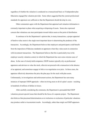 87
regardless of whether the valuation is conducted on a transactional basis or if independent plan
fiduciaries engaged the valuation provider. Some others suggested that the current professional
standards for appraisers are sufficient or that the Department should develop its own.
Other commenters agree with the Department that appraisal and valuation information is
extremely important to plans when acquiring or disposing of assets. Some also expressed
concern that valuations can steer participants toward riskier assets at the point of distribution.
It continues to be the Department’s opinion that, in many transactions, a proper appraisal
of hard-to-value assets is the single most important factor in determining the prudence of the
transaction. Accordingly, the Department believes that employers and participants could benefit
from the imposition of fiduciary standards on appraisers when they value assets in connection
with investment transactions. The Department believes that this is particularly true in the
employer security valuation context in which the Department has seen some extreme cases of
abuse. In the case of closely-held companies, ESOP trustees typically rely on professional
appraisers and advisers to value the stock, often do not proceed with a transaction in the absence
of an appraisal, and sometimes engage in little or no negotiation over price. In these cases, the
appraiser effectively determines the price the plan pays for the stock with plan assets.
Unfortunately, in investigations and enforcement actions, the Department has seen many
instances of improper ESOP appraisals—often involving most or all of a plan’s assets—resulting
in hundreds of millions of dollars in losses.
After carefully considering the comments, the Department is persuaded that ESOP
valuations present special issues that should be the focus of a separate project. The Department
also believes that piecemeal determinations as to inclusions or exclusions of particular valuations
may produce unfair or inconsistent results. Accordingly, rather than single out ESOP appraisers
 