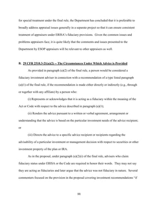 88
for special treatment under the final rule, the Department has concluded that it is preferable to
broadly address appraisal issues generally in a separate project so that it can ensure consistent
treatment of appraisers under ERISA’s fiduciary provisions. Given the common issues and
problems appraisers face, it is quite likely that the comments and issues presented to the
Department by ESOP appraisers will be relevant to other appraisers as well.
B. 29 CFR 2510.3-21(a)(2) -- The Circumstances Under Which Advice is Provided
As provided in paragraph (a)(2) of the final rule, a person would be considered a
fiduciary investment adviser in connection with a recommendation of a type listed paragraph
(a)(1) of the final rule, if the recommendation is made either directly or indirectly (e.g., through
or together with any affiliate) by a person who:
(i) Represents or acknowledges that it is acting as a fiduciary within the meaning of the
Act or Code with respect to the advice described in paragraph (a)(1);
(ii) Renders the advice pursuant to a written or verbal agreement, arrangement or
understanding that the advice is based on the particular investment needs of the advice recipient;
or
(iii) Directs the advice to a specific advice recipient or recipients regarding the
advisability of a particular investment or management decision with respect to securities or other
investment property of the plan or IRA.
As in the proposal, under paragraph (a)(2)(i) of the final rule, advisers who claim
fiduciary status under ERISA or the Code are required to honor their words. They may not say
they are acting as fiduciaries and later argue that the advice was not fiduciary in nature. Several
commenters focused on the provision in the proposal covering investment recommendations “if
 
