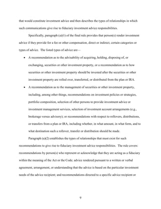 9
that would constitute investment advice and then describes the types of relationships in which
such communications give rise to fiduciary investment advice responsibilities.
Specifically, paragraph (a)(1) of the final rule provides that person(s) render investment
advice if they provide for a fee or other compensation, direct or indirect, certain categories or
types of advice. The listed types of advice are—
 A recommendation as to the advisability of acquiring, holding, disposing of, or
exchanging, securities or other investment property, or a recommendation as to how
securities or other investment property should be invested after the securities or other
investment property are rolled over, transferred, or distributed from the plan or IRA.
 A recommendation as to the management of securities or other investment property,
including, among other things, recommendations on investment policies or strategies,
portfolio composition, selection of other persons to provide investment advice or
investment management services, selection of investment account arrangements (e.g.,
brokerage versus advisory); or recommendations with respect to rollovers, distributions,
or transfers from a plan or IRA, including whether, in what amount, in what form, and to
what destination such a rollover, transfer or distribution should be made.
Paragraph (a)(2) establishes the types of relationships that must exist for such
recommendations to give rise to fiduciary investment advice responsibilities. The rule covers:
recommendations by person(s) who represent or acknowledge that they are acting as a fiduciary
within the meaning of the Act or the Code; advice rendered pursuant to a written or verbal
agreement, arrangement, or understanding that the advice is based on the particular investment
needs of the advice recipient; and recommendations directed to a specific advice recipient or
 