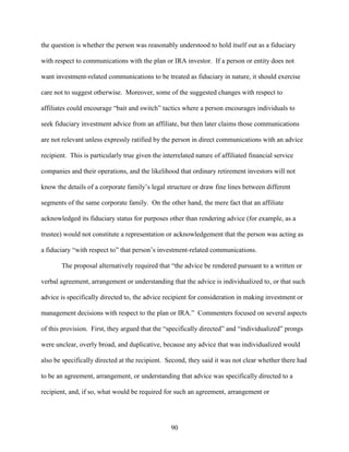 90
the question is whether the person was reasonably understood to hold itself out as a fiduciary
with respect to communications with the plan or IRA investor. If a person or entity does not
want investment-related communications to be treated as fiduciary in nature, it should exercise
care not to suggest otherwise. Moreover, some of the suggested changes with respect to
affiliates could encourage “bait and switch” tactics where a person encourages individuals to
seek fiduciary investment advice from an affiliate, but then later claims those communications
are not relevant unless expressly ratified by the person in direct communications with an advice
recipient. This is particularly true given the interrelated nature of affiliated financial service
companies and their operations, and the likelihood that ordinary retirement investors will not
know the details of a corporate family’s legal structure or draw fine lines between different
segments of the same corporate family. On the other hand, the mere fact that an affiliate
acknowledged its fiduciary status for purposes other than rendering advice (for example, as a
trustee) would not constitute a representation or acknowledgement that the person was acting as
a fiduciary “with respect to” that person’s investment-related communications.
The proposal alternatively required that “the advice be rendered pursuant to a written or
verbal agreement, arrangement or understanding that the advice is individualized to, or that such
advice is specifically directed to, the advice recipient for consideration in making investment or
management decisions with respect to the plan or IRA.” Commenters focused on several aspects
of this provision. First, they argued that the “specifically directed” and “individualized” prongs
were unclear, overly broad, and duplicative, because any advice that was individualized would
also be specifically directed at the recipient. Second, they said it was not clear whether there had
to be an agreement, arrangement, or understanding that advice was specifically directed to a
recipient, and, if so, what would be required for such an agreement, arrangement or
 