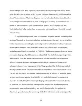 91
understanding to exist. They expressed concern about fiduciary status possibly arising from a
subjective belief of a participant or IRA investor. And third, they requested modification of the
phrase “for consideration,” believing the phrase was overly broad and set the threshold too low
for requiring that recommendations be made for the purpose of making investment decisions. A
number of other commenters explicitly endorsed the phrases “specifically directed,” and
“individualized to,” believing that these are appropriate and straightforward thresholds to attach
fiduciary status.
As explained in the preamble to the 2015 Proposal, the parties need not have a subjective
meeting of the minds on the extent to which the advice recipient will actually rely on the advice,
but the circumstances surrounding the relationship must be such that a reasonable person would
understand that the nature of the relationship is one in which the adviser is to consider the
particular needs of the advice recipient. 80 FR 21940. The Department agrees, however, that the
provision in the proposal could be improved and clarified. The final rule changes this provision
in two respects. First, the phrase “for consideration” has been removed from the provision.
After reviewing the comments, the Department believes that clause as drafted was largely
redundant to the provisions in paragraph (a)(1) of the proposal and that the final rule sets forth
the subject matter areas to which a recommendation must relate to constitute investment advice.
The final rule thus revises the condition to require that advice be “directed to” a specific advice
recipient or recipients regarding the advisability of a particular investment or management
decision.” Second, although the preamble to the proposal stated that the “specifically directed
to” provision, like the individualized advice provision, required that there be an agreement,
arrangement or understanding that advice was specifically directed to the recipient, the
Department agrees that using that terminology for both the individualized advice prong and the
 