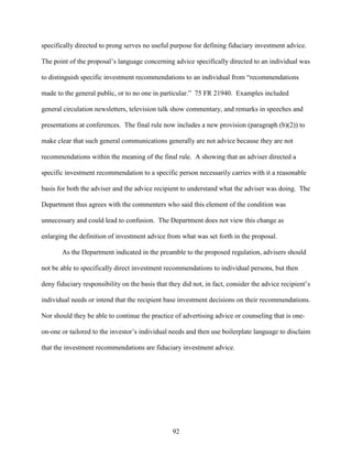92
specifically directed to prong serves no useful purpose for defining fiduciary investment advice.
The point of the proposal’s language concerning advice specifically directed to an individual was
to distinguish specific investment recommendations to an individual from “recommendations
made to the general public, or to no one in particular.” 75 FR 21940. Examples included
general circulation newsletters, television talk show commentary, and remarks in speeches and
presentations at conferences. The final rule now includes a new provision (paragraph (b)(2)) to
make clear that such general communications generally are not advice because they are not
recommendations within the meaning of the final rule. A showing that an adviser directed a
specific investment recommendation to a specific person necessarily carries with it a reasonable
basis for both the adviser and the advice recipient to understand what the adviser was doing. The
Department thus agrees with the commenters who said this element of the condition was
unnecessary and could lead to confusion. The Department does not view this change as
enlarging the definition of investment advice from what was set forth in the proposal.
As the Department indicated in the preamble to the proposed regulation, advisers should
not be able to specifically direct investment recommendations to individual persons, but then
deny fiduciary responsibility on the basis that they did not, in fact, consider the advice recipient’s
individual needs or intend that the recipient base investment decisions on their recommendations.
Nor should they be able to continue the practice of advertising advice or counseling that is one-
on-one or tailored to the investor’s individual needs and then use boilerplate language to disclaim
that the investment recommendations are fiduciary investment advice.
 