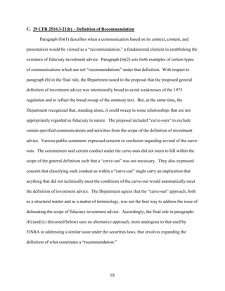 93
C. 29 CFR 2510.3-21(b) – Definition of Recommendation
Paragraph (b)(1) describes when a communication based on its context, content, and
presentation would be viewed as a “recommendation,” a fundamental element in establishing the
existence of fiduciary investment advice. Paragraph (b)(2) sets forth examples of certain types
of communications which are not “recommendations” under that definition. With respect to
paragraph (b) in the final rule, the Department noted in the proposal that the proposed general
definition of investment advice was intentionally broad to avoid weaknesses of the 1975
regulation and to reflect the broad sweep of the statutory text. But, at the same time, the
Department recognized that, standing alone, it could sweep in some relationships that are not
appropriately regarded as fiduciary in nature. The proposal included “carve-outs” to exclude
certain specified communications and activities from the scope of the definition of investment
advice. Various public comments expressed concern or confusion regarding several of the carve-
outs. The commenters said certain conduct under the carve-outs did not seem to fall within the
scope of the general definition such that a “carve-out” was not necessary. They also expressed
concern that classifying such conduct as within a “carve-out” might carry an implication that
anything that did not technically meet the conditions of the carve-out would automatically meet
the definition of investment advice. The Department agrees that the “carve-out” approach, both
as a structural matter and as a matter of terminology, was not the best way to address the issue of
delineating the scope of fiduciary investment advice. Accordingly, the final rule in paragraphs
(b) (and (c) discussed below) uses an alternative approach, more analogous to that used by
FINRA in addressing a similar issue under the securities laws, that involves expanding the
definition of what constitutes a “recommendation.”
 