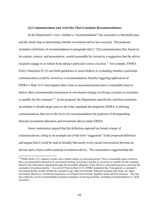 94
(1) Communications and Activities That Constitute Recommendations
In the Department’s view, whether a “recommendation” has occurred is a threshold issue
and the initial step in determining whether investment advice has occurred. The proposal
included a definition of recommendation in paragraph (f)(1): “[A] communication that, based on
its content, context, and presentation, would reasonably be viewed as a suggestion that the advice
recipient engage in or refrain from taking a particular course of action.” For example, FINRA
Policy Statement 01-23 sets forth guidelines to assist brokers in evaluating whether a particular
communication could be viewed as a recommendation, thereby triggering application of
FINRA’s Rule 2111 that requires that a firm or associated person have a reasonable basis to
believe that a recommended transaction or investment strategy involving a security or securities
is suitable for the customer.26
In the proposal, the Department specifically solicited comments
on whether it should adopt some or all of the standards developed by FINRA in defining
communications that rise to the level of a recommendation for purposes of distinguishing
between investment education and investment advice under ERISA.
Some commenters argued that the definition captured too broad a range of
communications, citing as an example use of the term “suggestion” in the proposed definition
and argued that it could be read so broadly that nearly every casual conversation between an
adviser and a client could constitute investment advice. The commenters suggested that the
26
FINRA Rule 2111 requires, in part, that a broker-dealer or associated person “have a reasonable basis to believe
that a recommended transaction or investment strategy involving a security or securities is suitable for the customer,
based on the information obtained through the reasonable diligence of the [firm] or associated person to ascertain the
customer's investment profile.” In a set of FAQs on Rule 2111, FINRA explained that “[i]n general, a customer's
investment profile would include the customer's age, other investments, financial situation and needs, tax status,
investment objectives, investment experience, investment time horizon, liquidity needs and risk tolerance. The rule
also explicitly covers recommended investment strategies involving securities, including recommendations to ‘hold’
securities.”
 