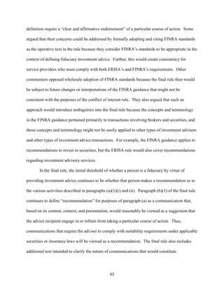 95
definition require a “clear and affirmative endorsement” of a particular course of action. Some
argued that their concerns could be addressed by formally adopting and citing FINRA standards
as the operative text in the rule because they consider FINRA’s standards to be appropriate in the
context of defining fiduciary investment advice. Further, this would create consistency for
service providers who must comply with both ERISA’s and FINRA’s requirements. Other
commenters opposed wholesale adoption of FINRA standards because the final rule then would
be subject to future changes or interpretations of the FINRA guidance that might not be
consistent with the purposes of the conflict of interest rule. They also argued that such an
approach would introduce ambiguities into the final rule because the concepts and terminology
in the FINRA guidance pertained primarily to transactions involving brokers and securities, and
those concepts and terminology might not be easily applied to other types of investment advisers
and other types of investment advice transactions. For example, the FINRA guidance applies to
recommendations to invest in securities, but the ERISA rule would also cover recommendations
regarding investment advisory services.
In the final rule, the initial threshold of whether a person is a fiduciary by virtue of
providing investment advice continues to be whether that person makes a recommendation as to
the various activities described in paragraphs (a)(1)(i) and (ii). Paragraph (b)(1) of the final rule
continues to define “recommendation” for purposes of paragraph (a) as a communication that,
based on its content, context, and presentation, would reasonably be viewed as a suggestion that
the advice recipient engage in or refrain from taking a particular course of action. Thus,
communications that require the adviser to comply with suitability requirements under applicable
securities or insurance laws will be viewed as a recommendation. The final rule also includes
additional text intended to clarify the nature of communications that would constitute
 