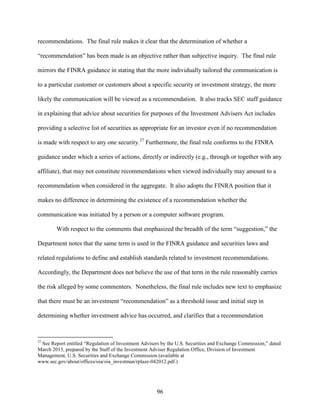 96
recommendations. The final rule makes it clear that the determination of whether a
“recommendation” has been made is an objective rather than subjective inquiry. The final rule
mirrors the FINRA guidance in stating that the more individually tailored the communication is
to a particular customer or customers about a specific security or investment strategy, the more
likely the communication will be viewed as a recommendation. It also tracks SEC staff guidance
in explaining that advice about securities for purposes of the Investment Advisers Act includes
providing a selective list of securities as appropriate for an investor even if no recommendation
is made with respect to any one security.27
Furthermore, the final rule conforms to the FINRA
guidance under which a series of actions, directly or indirectly (e.g., through or together with any
affiliate), that may not constitute recommendations when viewed individually may amount to a
recommendation when considered in the aggregate. It also adopts the FINRA position that it
makes no difference in determining the existence of a recommendation whether the
communication was initiated by a person or a computer software program.
With respect to the comments that emphasized the breadth of the term “suggestion,” the
Department notes that the same term is used in the FINRA guidance and securities laws and
related regulations to define and establish standards related to investment recommendations.
Accordingly, the Department does not believe the use of that term in the rule reasonably carries
the risk alleged by some commenters. Nonetheless, the final rule includes new text to emphasize
that there must be an investment “recommendation” as a threshold issue and initial step in
determining whether investment advice has occurred, and clarifies that a recommendation
27
See Report entitled “Regulation of Investment Advisers by the U.S. Securities and Exchange Commission,” dated
March 2013, prepared by the Staff of the Investment Adviser Regulation Office, Division of Investment
Management, U.S. Securities and Exchange Commission (available at
www.sec.gov/about/offices/oia/oia_investman/rplaze-042012.pdf.)
 