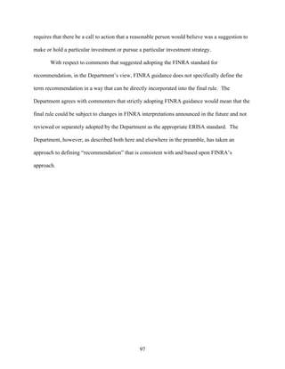 97
requires that there be a call to action that a reasonable person would believe was a suggestion to
make or hold a particular investment or pursue a particular investment strategy.
With respect to comments that suggested adopting the FINRA standard for
recommendation, in the Department’s view, FINRA guidance does not specifically define the
term recommendation in a way that can be directly incorporated into the final rule. The
Department agrees with commenters that strictly adopting FINRA guidance would mean that the
final rule could be subject to changes in FINRA interpretations announced in the future and not
reviewed or separately adopted by the Department as the appropriate ERISA standard. The
Department, however, as described both here and elsewhere in the preamble, has taken an
approach to defining “recommendation” that is consistent with and based upon FINRA’s
approach.
 