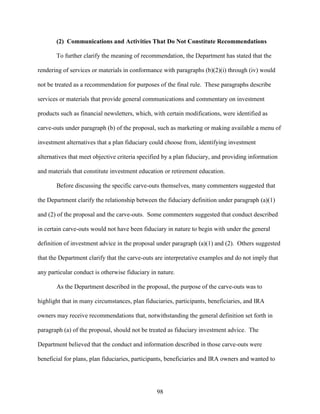 98
(2) Communications and Activities That Do Not Constitute Recommendations
To further clarify the meaning of recommendation, the Department has stated that the
rendering of services or materials in conformance with paragraphs (b)(2)(i) through (iv) would
not be treated as a recommendation for purposes of the final rule. These paragraphs describe
services or materials that provide general communications and commentary on investment
products such as financial newsletters, which, with certain modifications, were identified as
carve-outs under paragraph (b) of the proposal, such as marketing or making available a menu of
investment alternatives that a plan fiduciary could choose from, identifying investment
alternatives that meet objective criteria specified by a plan fiduciary, and providing information
and materials that constitute investment education or retirement education.
Before discussing the specific carve-outs themselves, many commenters suggested that
the Department clarify the relationship between the fiduciary definition under paragraph (a)(1)
and (2) of the proposal and the carve-outs. Some commenters suggested that conduct described
in certain carve-outs would not have been fiduciary in nature to begin with under the general
definition of investment advice in the proposal under paragraph (a)(1) and (2). Others suggested
that the Department clarify that the carve-outs are interpretative examples and do not imply that
any particular conduct is otherwise fiduciary in nature.
As the Department described in the proposal, the purpose of the carve-outs was to
highlight that in many circumstances, plan fiduciaries, participants, beneficiaries, and IRA
owners may receive recommendations that, notwithstanding the general definition set forth in
paragraph (a) of the proposal, should not be treated as fiduciary investment advice. The
Department believed that the conduct and information described in those carve-outs were
beneficial for plans, plan fiduciaries, participants, beneficiaries and IRA owners and wanted to
 