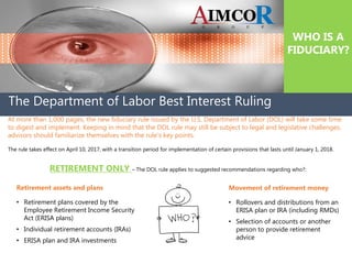 The Department of Labor Best Interest Ruling
WHO IS A
FIDUCIARY?
At more than 1,000 pages, the new fiduciary rule issued by the U.S. Department of Labor (DOL) will take some time
to digest and implement. Keeping in mind that the DOL rule may still be subject to legal and legislative challenges,
advisors should familiarize themselves with the rule's key points.
The rule takes effect on April 10, 2017, with a transition period for implementation of certain provisions that lasts until January 1, 2018.
RETIREMENT ONLY – The DOL rule applies to suggested recommendations regarding who?:
Retirement assets and plans
• Retirement plans covered by the
Employee Retirement Income Security
Act (ERISA plans)
• Individual retirement accounts (IRAs)
• ERISA plan and IRA investments
Movement of retirement money
• Rollovers and distributions from an
ERISA plan or IRA (including RMDs)
• Selection of accounts or another
person to provide retirement
advice
 