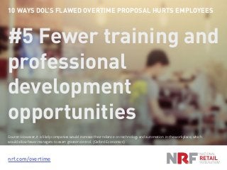 nrf.com/overtime
10 WAYS DOL’S FLAWED OVERTIME PROPOSAL HURTS EMPLOYEES
#5 Fewer training and
professional
development
opportunities
Source: However, it is likely companies would increase their reliance on technology and automation in the workplace, which
would allow fewer managers to exert greater control. (Oxford Economics)
 