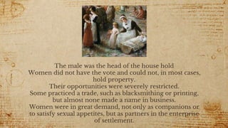 The male was the head of the house hold
Women did not have the vote and could not, in most cases,
hold property.
Their opportunities were severely restricted.
Some practiced a trade, such as blacksmithing or printing,
but almost none made a name in business.
Women were in great demand, not only as companions or
to satisfy sexual appetites, but as partners in the enterprise
of settlement.
 