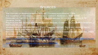 Sources
✣
The History of Massachusetts, Volume I; Thomas Hutchinson; 1764
The Charter of the Massachusetts Bay Company; Barbara A. Moe; 2003
Disguised as the Devil: A History of Lyme Disease and Witch Accusations; M. M.
Drymon; 2008
Politics and Religion in the United States; Michael Corbett, Julia Corbett-Hemeyer, J.
Matthew Wilson
Massachusetts: Mapping the Bay State Through History : Rare and Unusual Maps;
Vincent Virga, Dan Spinella; 2011
Building the Bay Colony: Local Economy and Culture in Early Massachusetts; James
E. McWilliams; 2007
Encyclopedia Britannica: Massachusetts Bay Colony:
http://www.britannica.com/EBchecked/topic/368431/Massachusetts-Bay-Colony
Citizen Information Service: Historical Sketch:
http://www.sec.state.ma.us/cis/cismaf/mf2.htm
 