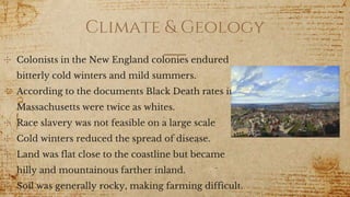 Climate & Geology
✣ Colonists in the New England colonies endured
bitterly cold winters and mild summers.
✣ According to the documents Black Death rates in
Massachusetts were twice as whites.
✣ Race slavery was not feasible on a large scale
✣ Cold winters reduced the spread of disease.
✣ Land was flat close to the coastline but became
hilly and mountainous farther inland.
✣ Soil was generally rocky, making farming difficult.
 