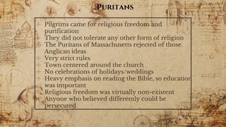 Puritans
✣ Pilgrims came for religious freedom and
purification
✣ They did not tolerate any other form of religion
✣ The Puritans of Massachusetts rejected of those
Anglican ideas
✣ Very strict rules
✣ Town centered around the church
✣ No celebrations of holidays/weddings
✣ Heavy emphasis on reading the Bible, so education
was important
✣ Religious freedom was virtually non-existent
✣ Anyone who believed differently could be
persecuted
 