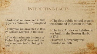 Interesting facts:
✣Basketball was invented in 1891
by James Naismith in Springfield.
✣Volleyball was invented in 1895
by William Morgan in Holyoke.
✣The Massachusetts Institute of
Technology (MIT) invented the
first computer in Cambridge in
1928
✣The first public school system
was founded in Boston in 1635
✣The first American lighthouse
was built in the Boston Harbor
in 1716
✣Harvard University was
founded in 1636
 