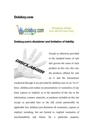 Dolabuy.com




Dolabuy.com's disclaimer and limitation of liability



                                   Except as otherwise provided
                                   in the standard terms of sale
                                   that govern the same of each
                                   product on this site, this site,
                                   the products offered for sale
                                   on it and the transactions
conducted through it are provided by dolabuy.com on an “as is”
basis. dolabuy.com makes no presentations or warranties of any
kind, express or implied, as to the operation of the site or the
information, content, materials, or products included on this site
except as provided here to the full extent permissible by
applicable law, dolabuy.com disclaims all warranties, express or
implied, including, but not limited to, implied warranties of
merchantability   and    fitness   for   a   particular   purpose,
 