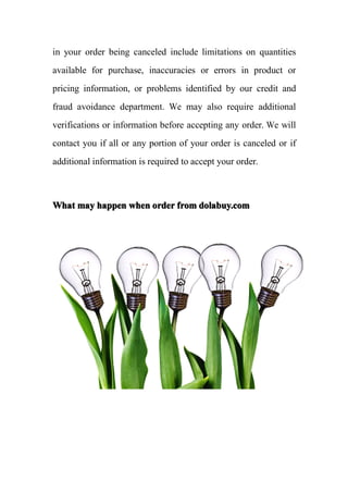 in your order being canceled include limitations on quantities
available for purchase, inaccuracies or errors in product or
pricing information, or problems identified by our credit and
fraud avoidance department. We may also require additional
verifications or information before accepting any order. We will
contact you if all or any portion of your order is canceled or if
additional information is required to accept your order.



What may happen when order from dolabuy.com
 