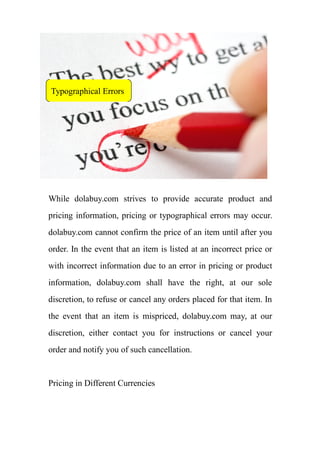 Typographical Errors




While dolabuy.com strives to provide accurate product and
pricing information, pricing or typographical errors may occur.
dolabuy.com cannot confirm the price of an item until after you
order. In the event that an item is listed at an incorrect price or
with incorrect information due to an error in pricing or product
information, dolabuy.com shall have the right, at our sole
discretion, to refuse or cancel any orders placed for that item. In
the event that an item is mispriced, dolabuy.com may, at our
discretion, either contact you for instructions or cancel your
order and notify you of such cancellation.


Pricing in Different Currencies
 