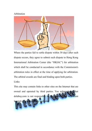 Arbitration




Where the parties fail to settle dispute within 30 days after such
dispute occurs, they agree to submit such dispute to Hong Kong
International Arbitration Center (the “HKIAC”) for arbitration
which shall be conducted in accordance with the Commission's
arbitration rules in effect at the time of applying for arbitration.
The arbitral awards are final and binding upon both parties.
Links
This site may contain links to other sites on the Internet that are
owned and operated by third parties. You acknowledge that
dolabuy.com is not responsible for the operation of or content
located on or through any such site.
 