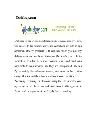 Dolabuy.com




Welcome to the website of dolabuy.com provides its services to
you subject to the notices, terms, and conditions set forth in this
agreement (the “Agreement”). In addition, when you use any
dolabuy.com service (e.g., Customer Reviews), you will be
subject to the rules, guidelines, policies, terms, and conditions
applicable to such services, and they are incorporated into this
Agreement by this reference. dolabuy.com reserves the right to
change this site and these terms and conditions at any time.
Accessing, browsing, or otherwise using the site indicates your
agreement to all the terms and conditions in this agreement.
Please read this agreement carefully before proceeding.
 