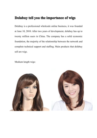 Dolabuy tell you the importance of wigs

Dolabuy is a professional wholesale online business, it was founded

at June 10, 2010. After two years of development, dolabuy has up to

twenty million users in China. The company has a solid economic

foundation, the majority of the relationship between the network and

complete technical support and staffing. Main products that dolabuy

sell are wigs.



Medium length wigs:
 