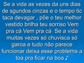 Se a vida as vezes da uns dias de sgundos cinzas e o tempo tic taca devagar , põe o teu melhor vestido brilha teu sorriso Vem pra cá Vem pra cá  Se a vida muitas vezes só chuvisca só garoa e tudo não parece funcionar deixa esse problema a toa pra ficar na boa ♪ 