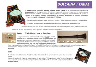 La dolçaina (també anomenada donçaina, xaramita, xirimita o gaita) és un instrument musical de vent, de
llengüeta doble i tub cònic, generalment de fusta, amb una sèrie de forats que es tapen amb els dits. Per aquesta
forma cònica i no cilíndrica, especialment al final, se li donava antigament el nom de trompa. El qui toca la
dolçaina és un dolçainer. Existeixen moltes varietats de dolçaines: la valenciana, la castellana (amb claus),
l'aragonesa, la gralla de Catalunya, i el Bolin-Gozo del País Basc.
El so de la dolçaina valenciana és viu i penetrant, i en mans d'un bon dolçainer es pot sentir a molta distància.
La dolçaina és un instrument de vent tradicional de la cultura valenciana de descendència àrab.
La vibració de l'aire no la dóna els llavis com en instruments de vent com la trompeta, si no que, a diferència d'aquests,
cal endurir els llavis perquè la canya vibre i siga la que pertorbe l'aire expulsat per la boca.
Parts. Tudell i canya de la dolçaina.
La dolçaina valenciana està composta de la pipa, el tudell, el gobelet
(o cap), el cos i la campana. El gobelet, el cos i la campana formen allò
que s'anomena pròpiament dolçaina, sent la resta (la pipa i el tudell)
complements. Tradicionalment les dolçaines s'han fabricat amb fusta
autòctona, de ginjoler, boix, cirer, més modernament (els anys 70) de
fustes tropicals, palissandres i granadillo. A partir de l'any 2007 Paco Bessó va fer les primeres dolçaines fetes de resina plàstica que, igualant
molt la sonoritat de les de fusta, són més econòmiques, resistents i amb una compensació quant a l'afinació bastant
acceptable.
TABAL
És un tambor més alt del normal, d'uns 20 cm., i d'un diàmetre de 30 cm. aproximadament que va tibat per cordes
laterals.
El pegat de dalt, és a dir el que rep tots els cops, es diu “pell de batre”. El pegat de baix es diu “bordoner”, perquè és
el que suporta la tensió dels bordons (antigament fets de budell d'animal i ara de metall) que quan vibren produeixen
aquest so original.
DOLÇAINA I TABAL
 