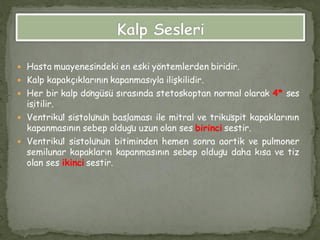  Hasta muayenesindeki en eski yöntemlerden biridir.
 Kalp kapakçıklarının kapanmasıyla ilişkilidir.
 Her bir kalp döngüsü sırasında stetoskoptan normal olarak 4* ses
işitilir.
 Ventrikül sistolünün başlaması ile mitral ve triküspit kapaklarının
kapanmasının sebep olduğu uzun olan ses birinci sestir.
 Ventrikül sistolünün bitiminden hemen sonra aortik ve pulmoner
semilunar kapakların kapanmasının sebep olduğu daha kısa ve tiz
olan ses ikinci sestir.
 