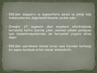  EKG’deki dalgaların ve segmentlerin süresi ve sıklığı kalp
fonksiyonlarının değerlendirilmesine yardım eder.
 Örneğin; ST segmenti akut miyokard infarktüsünde
horizontal hattın üzerine çıkar, anormal yüksek potasyum
iyon konsantrasyonlarında ise horizontal çizginin altına
düşer.
 EKG’deki uyarılmanın normal sırası veya hızından herhangi
bir sapma kardiyak aritmi olarak isimlendirilir.
 