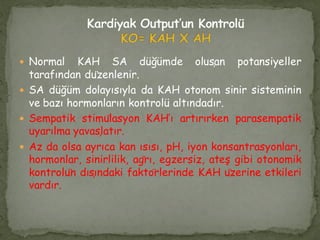  Normal KAH SA düğümde oluşan potansiyeller
tarafından düzenlenir.
 SA düğüm dolayısıyla da KAH otonom sinir sisteminin
ve bazı hormonların kontrolü altındadır.
 Sempatik stimülasyon KAH’ı artırırken parasempatik
uyarılma yavaşlatır.
 Az da olsa ayrıca kan ısısı, pH, iyon konsantrasyonları,
hormonlar, sinirlilik, ağrı, egzersiz, ateş gibi otonomik
kontrolün dışındaki faktörlerinde KAH üzerine etkileri
vardır.
 